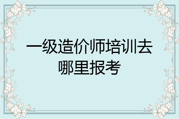 一级造价师培训去哪里报考