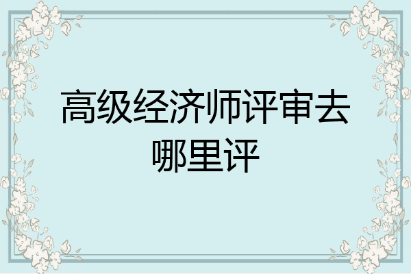 高级经济师评审去哪里评