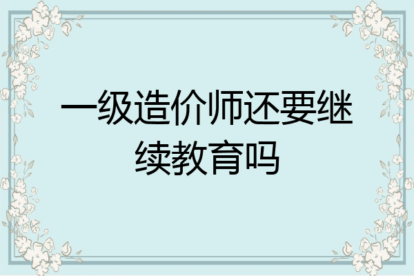一级造价师还要继续教育吗