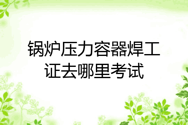 锅炉压力容器焊工证去哪里考试