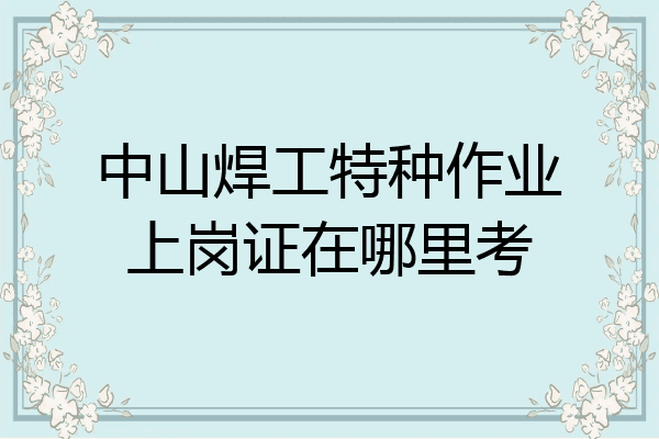 中山焊工特种作业上岗证在哪里考