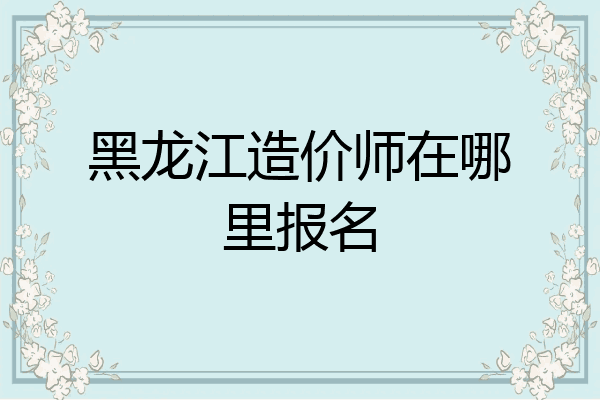 黑龙江造价师在哪里报名