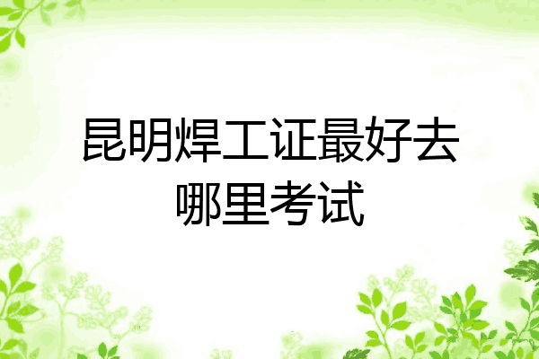 昆明焊工证最好去哪里考试