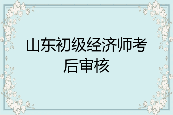 山东初级经济师考后审核