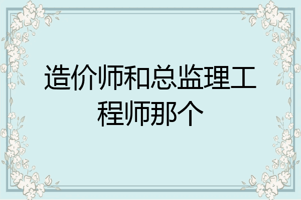 造价师和总监理工程师那个