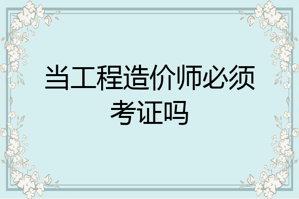 当工程造价师必须考证吗