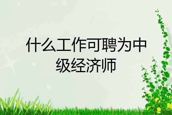 什么工作可聘为中级经济师