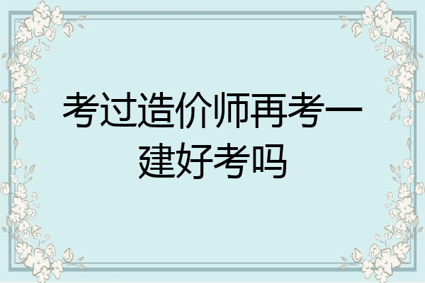 考过造价师再考一建好考吗