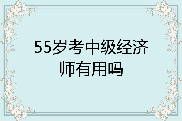 55岁考中级经济师有用吗