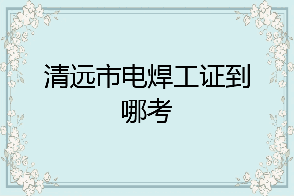 清远市电焊工证到哪考