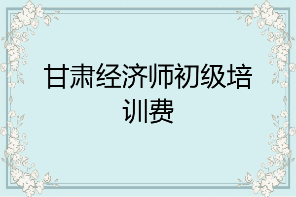 甘肃经济师初级培训费
