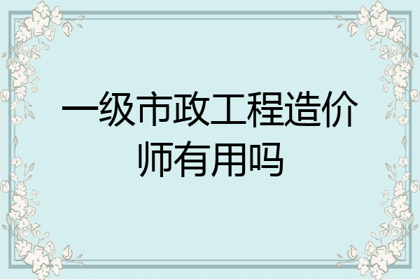 一级市政工程造价师有用吗