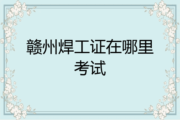 赣州焊工证在哪里考试