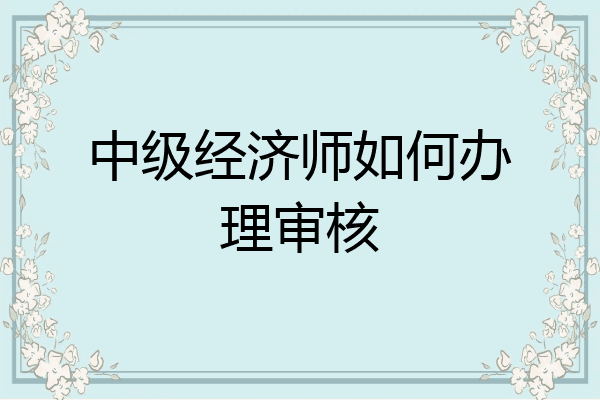中级经济师如何办理审核