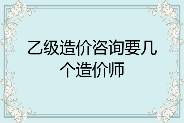乙级造价咨询要几个造价师