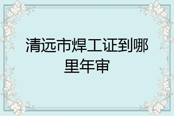 清远市焊工证到哪里年审