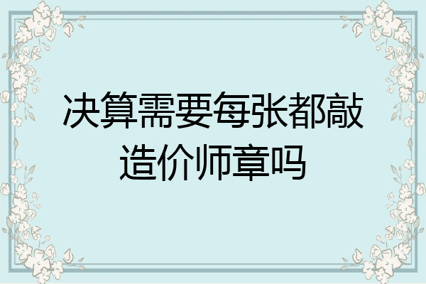 决算需要每张都敲造价师章吗