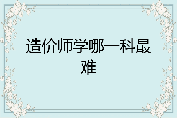 造价师学哪一科最难