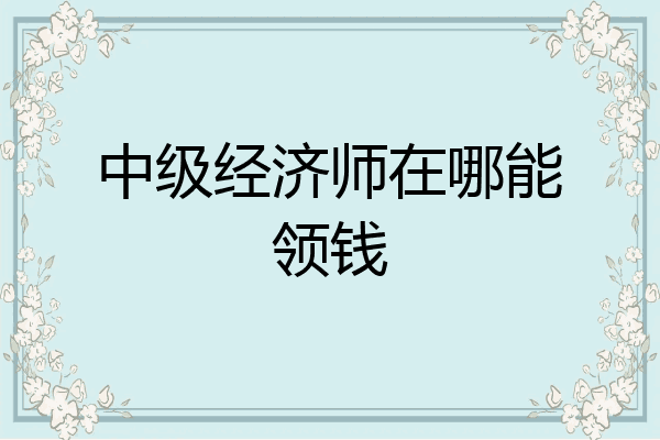 中级经济师在哪能领钱