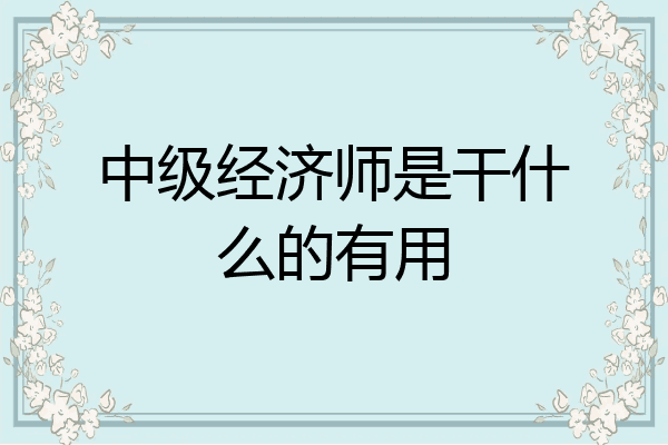 中级经济师是干什么的有用