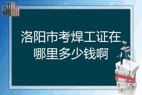 洛阳市考焊工证在哪里多少钱啊
