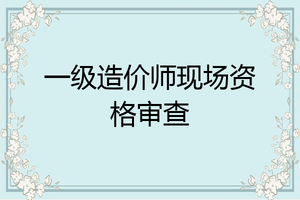 一级造价师现场资格审查