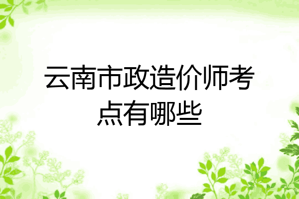 云南市政造价师考点有哪些