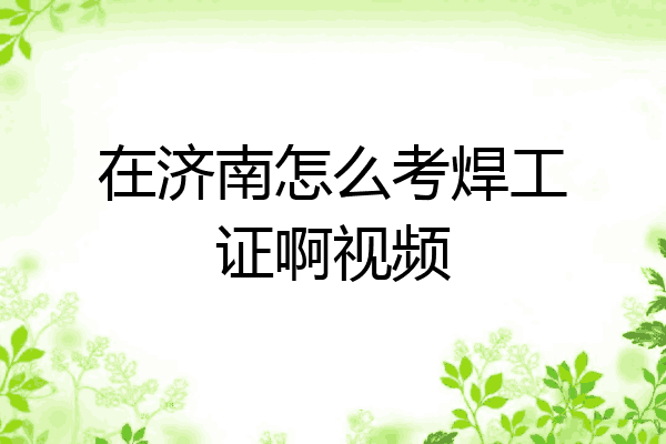 在济南怎么考焊工证啊视频