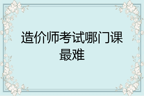 造价师考试哪门课最难