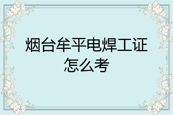 烟台牟平电焊工证怎么考