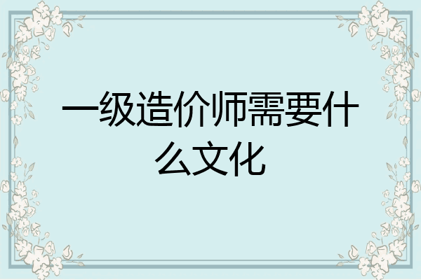 一级造价师需要什么文化