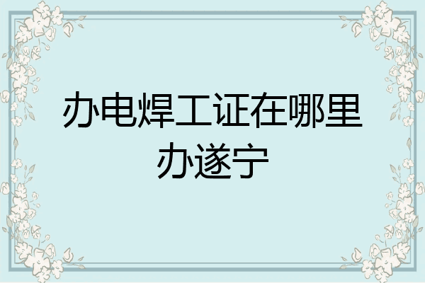 办电焊工证在哪里办遂宁