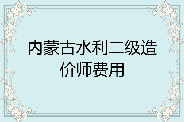 内蒙古水利二级造价师费用