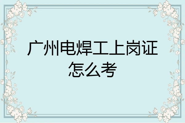 广州电焊工上岗证怎么考