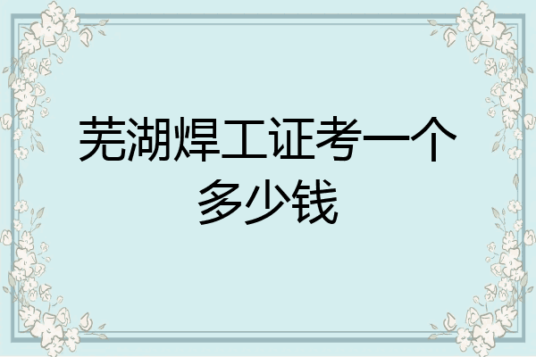 芜湖焊工证考一个多少钱