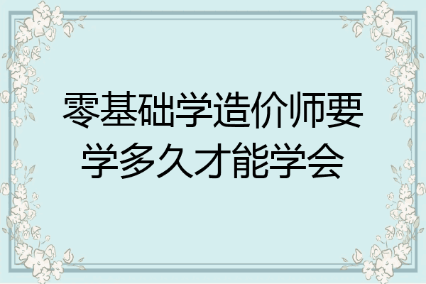 零基础学造价师要学多久才能学会