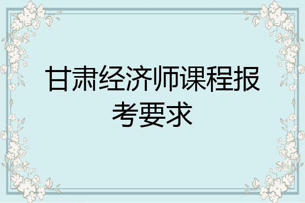 甘肃经济师课程报考要求