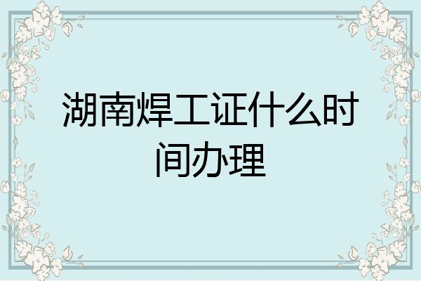 湖南焊工证什么时间办理