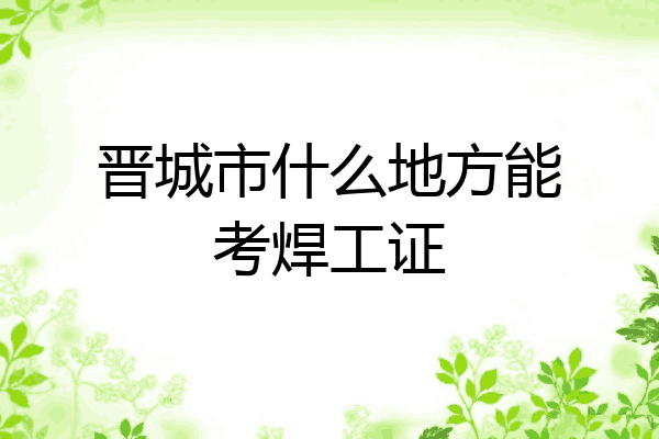 晋城市什么地方能考焊工证
