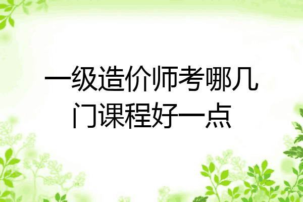 一级造价师考哪几门课程好一点