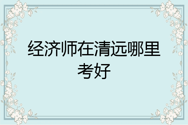 经济师在清远哪里考好