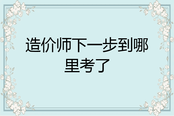 造价师下一步到哪里考了
