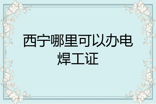 西宁哪里可以办电焊工证