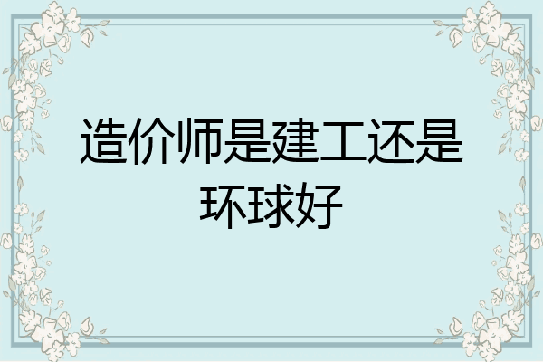 造价师是建工还是环球好