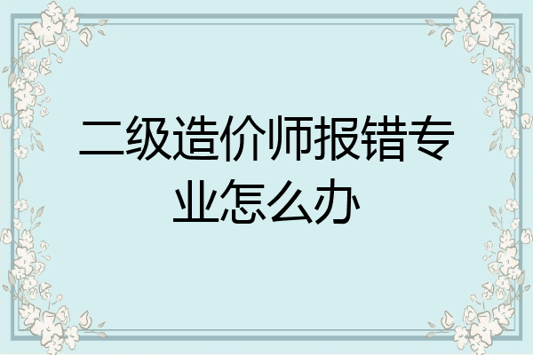 二级造价师报错专业怎么办