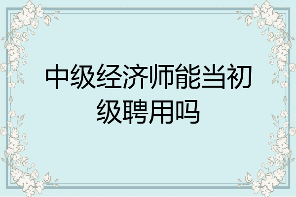中级经济师能当初级聘用吗