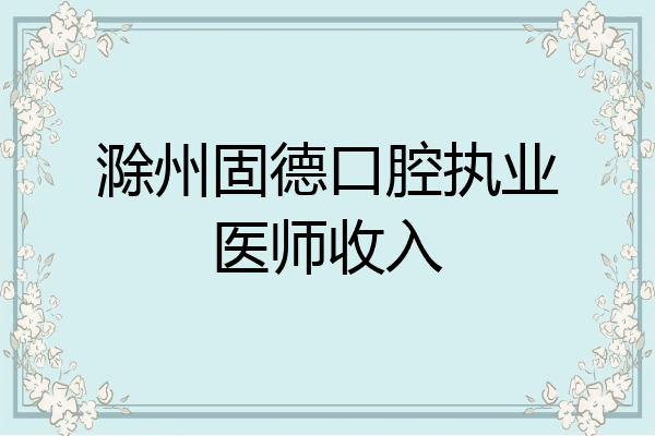 滁州固德口腔执业医师收入