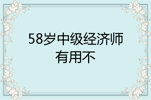 58岁中级经济师有用不