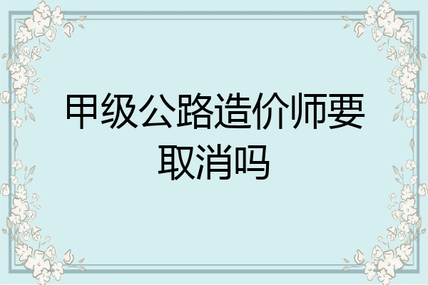 甲级公路造价师要取消吗