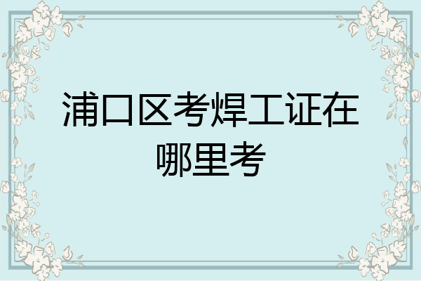 浦口区考焊工证在哪里考